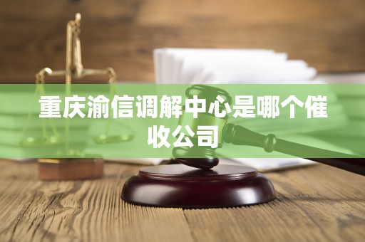 重庆渝信调解中心是哪个催收公司 重庆渝信调解中心是哪个催收公司