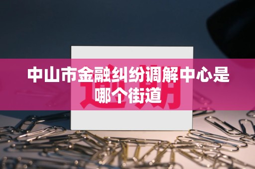 中山市金融纠纷调解中心是哪个街道 中山市金融纠纷调解中心是哪个街道