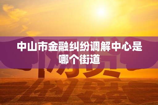中山市金融纠纷调解中心是哪个街道 中山市金融纠纷调解中心是哪个街道