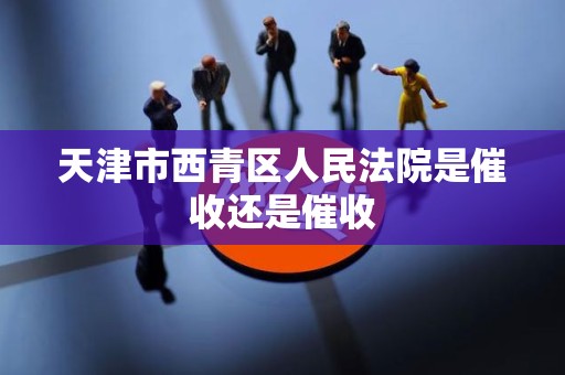 天津市西青区人民法院是催收还是催收