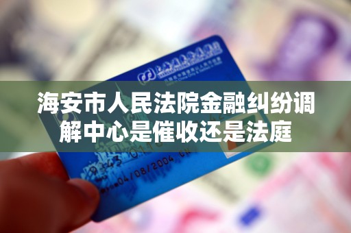 海安市人民法院金融纠纷调解中心是催收还是法庭