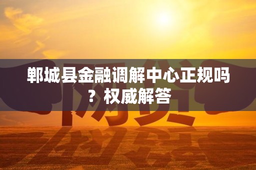 郸城县金融调解中心正规吗？权威解答
