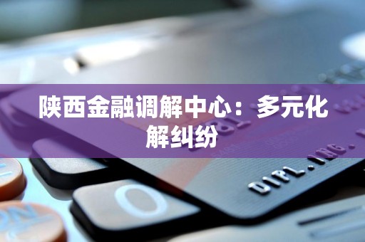 陕西金融调解中心：多元化解纠纷