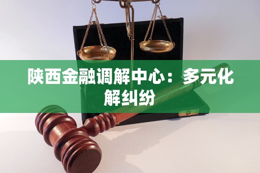 陕西金融调解中心：多元化解纠纷