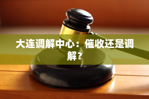 大连调解中心：催收还是调解？