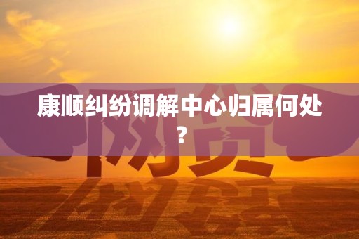 康顺纠纷调解中心归属何处? 康顺纠纷调解中心归属何处?