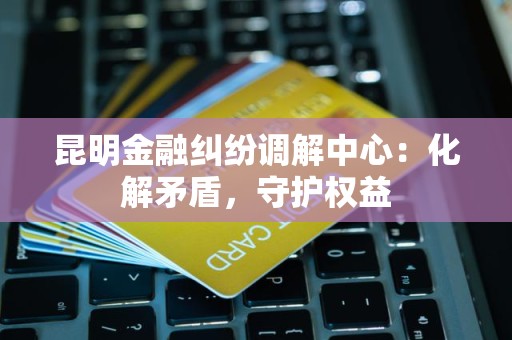 昆明金融纠纷调解中心：化解矛盾，守护权益