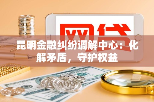 昆明金融纠纷调解中心：化解矛盾，守护权益