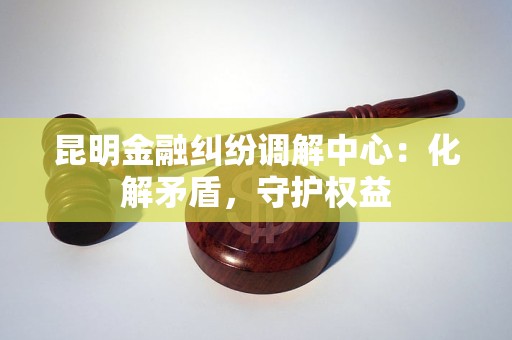 昆明金融纠纷调解中心：化解矛盾，守护权益