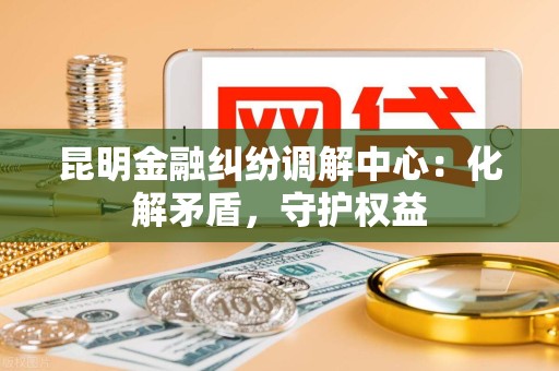 昆明金融纠纷调解中心：化解矛盾，守护权益