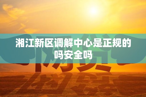 湘江新区调解中心是正规的吗安全吗
