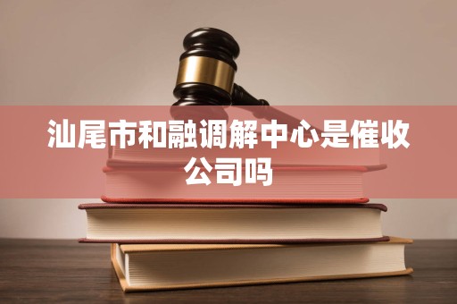 汕尾市和融调解中心是催收公司吗