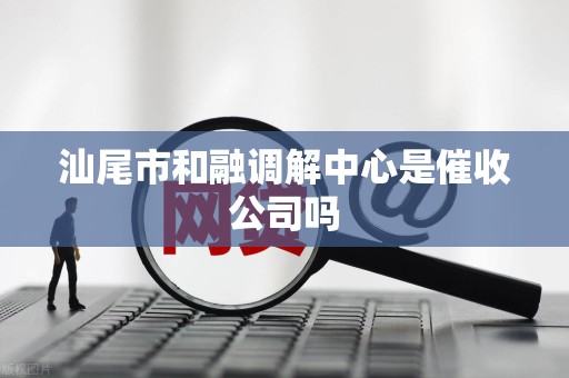 汕尾市和融调解中心是催收公司吗