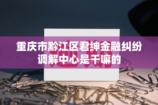 重庆市黔江区君绅金融纠纷调解中心是干嘛的