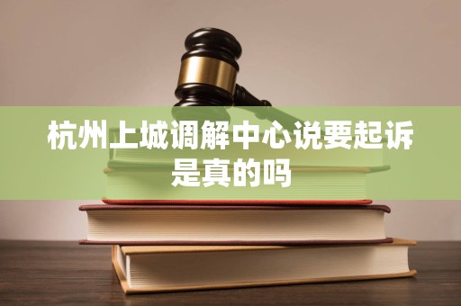 杭州上城调解中心说要起诉是真的吗 杭州上城调解中心说要起诉是真的吗