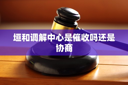垣和调解中心是催收吗还是协商