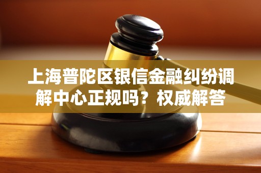 上海普陀区银信金融纠纷调解中心正规吗？权威解答